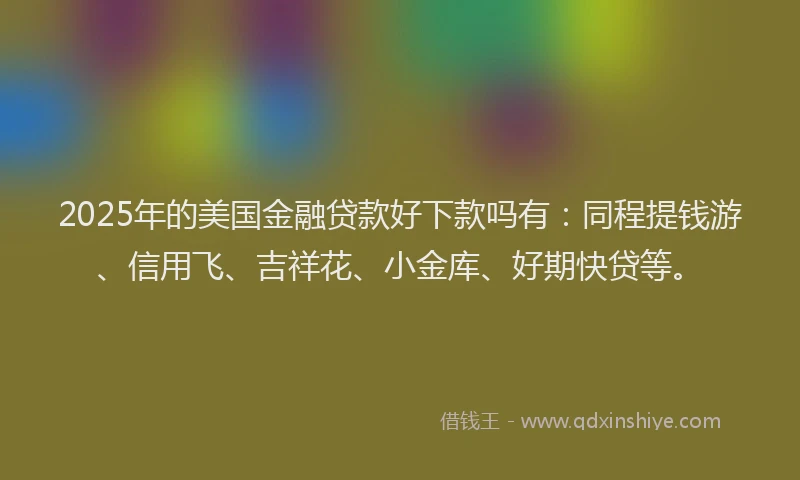 2025年的美国金融贷款好下款吗有：同程提钱游、信用飞、吉祥花、小金库、好期快贷等。
