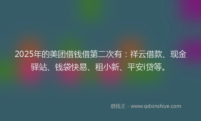 2025年的美团借钱借第二次有：祥云借款、现金驿站、钱袋快易、租小新、平安i贷等。