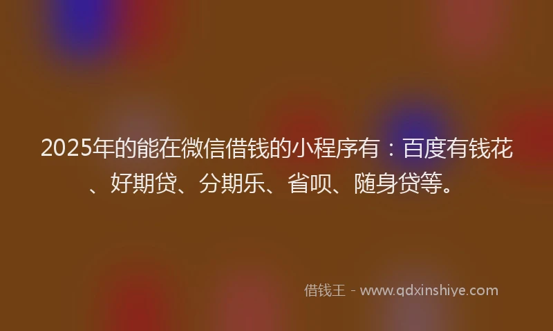 2025年的能在微信借钱的小程序有：百度有钱花、好期贷、分期乐、省呗、随身贷等。