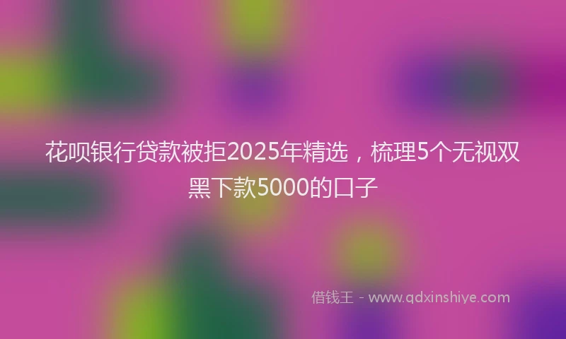 花呗银行贷款被拒2025年精选，梳理5个无视双黑下款5000的口子