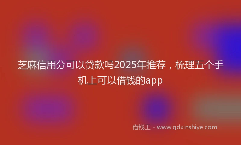 芝麻信用分可以贷款吗2025年推荐，梳理五个手机上可以借钱的app