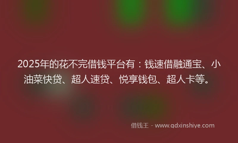 2025年的花不完借钱平台有：钱速借融通宝、小油菜快贷、超人速贷、悦享钱包、超人卡等。