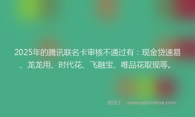 2025年的腾讯联名卡审核不通过有：现金贷速易、龙龙用、时代花、飞融宝、唯品花取现等。
