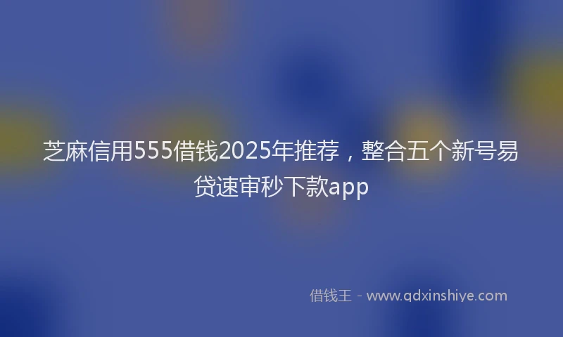 芝麻信用555借钱2025年推荐，整合五个新号易贷速审秒下款app