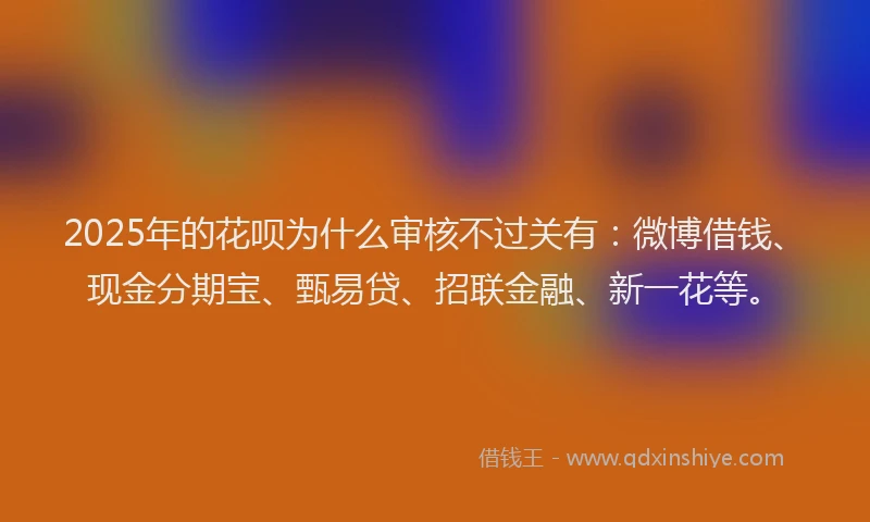 2025年的花呗为什么审核不过关有：微博借钱、现金分期宝、甄易贷、招联金融、新一花等。