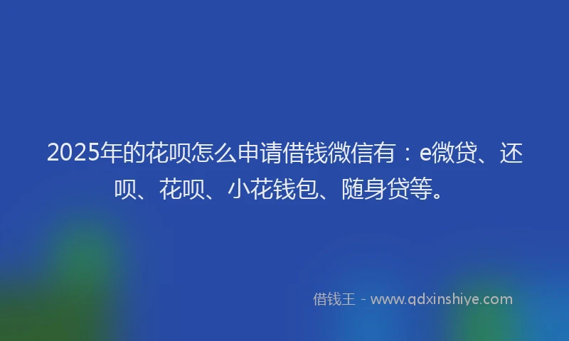 2025年的花呗怎么申请借钱微信有：e微贷、还呗、花呗、小花钱包、随身贷等。