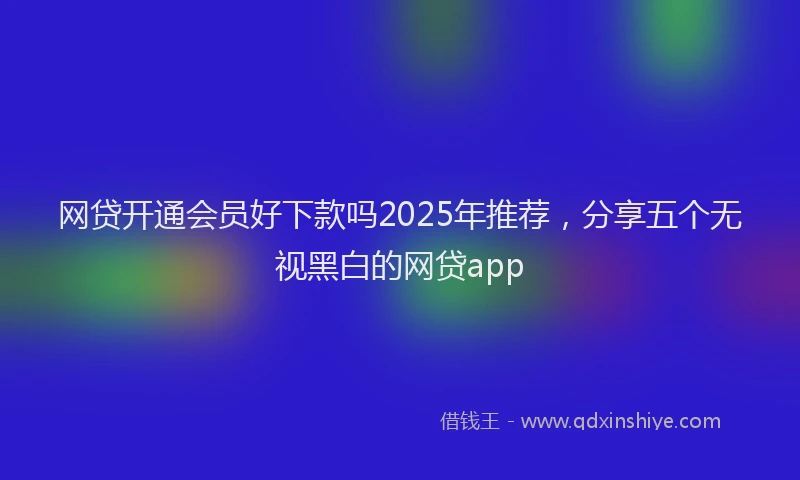 网贷开通会员好下款吗2025年推荐，分享五个无视黑白的网贷app
