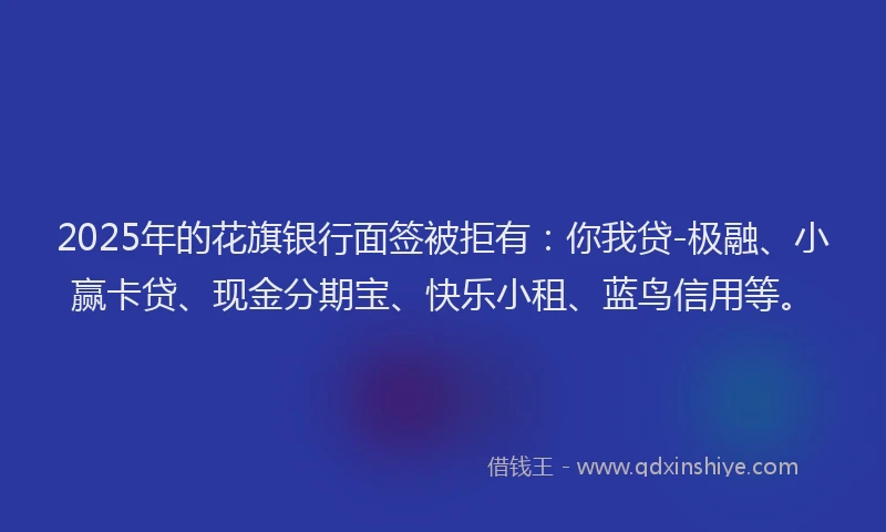 2025年的花旗银行面签被拒有：你我贷-极融、小赢卡贷、现金分期宝、快乐小租、蓝鸟信用等。