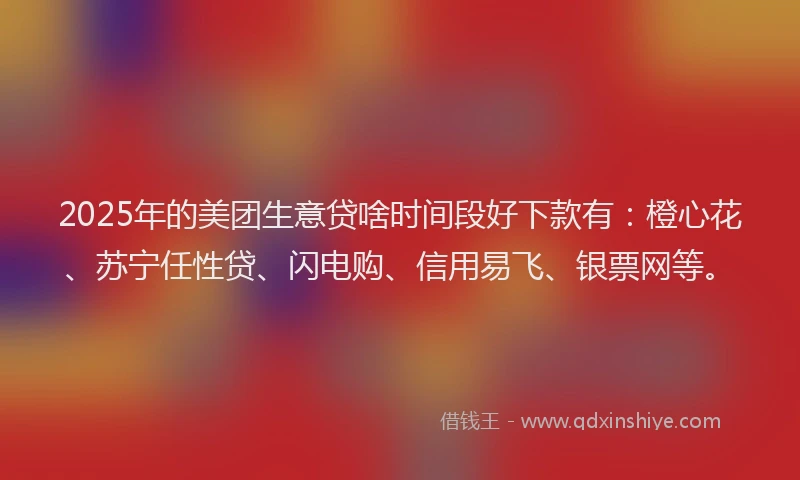 2025年的美团生意贷啥时间段好下款有：橙心花、苏宁任性贷、闪电购、信用易飞、银票网等。