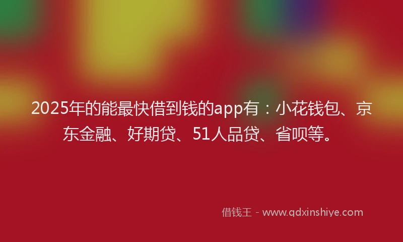 2025年的能最快借到钱的app有：小花钱包、京东金融、好期贷、51人品贷、省呗等。