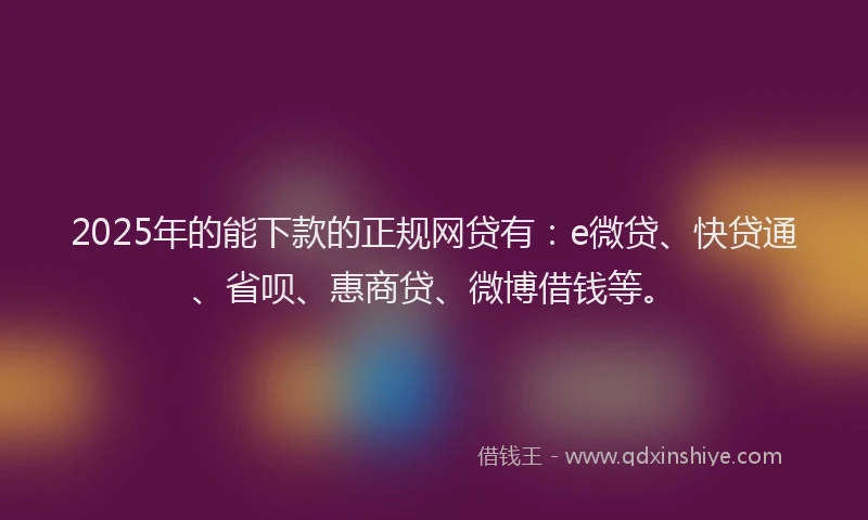 2025年的能下款的正规网贷有：e微贷、快贷通、省呗、惠商贷、微博借钱等。