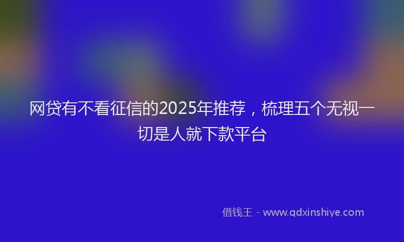 网贷有不看征信的2025年推荐，梳理五个无视一切是人就下款平台