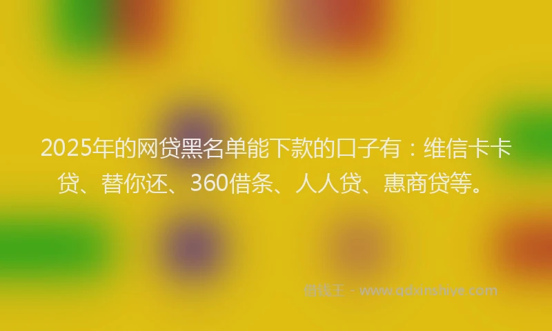 2025年的网贷黑名单能下款的口子有：维信卡卡贷、替你还、360借条、人人贷、惠商贷等。