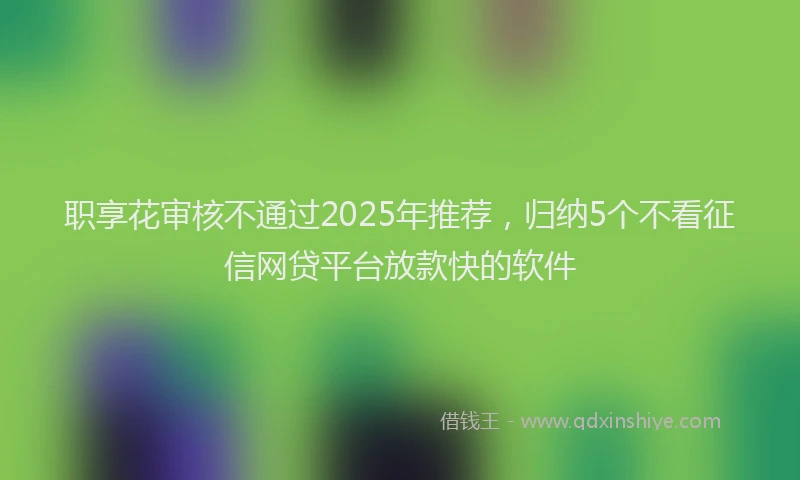 职享花审核不通过2025年推荐，归纳5个不看征信网贷平台放款快的软件