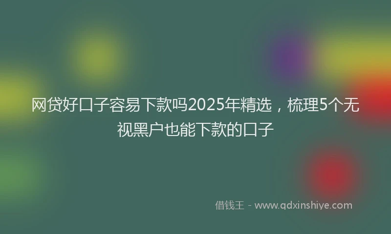 网贷好口子容易下款吗2025年精选，梳理5个无视黑户也能下款的口子