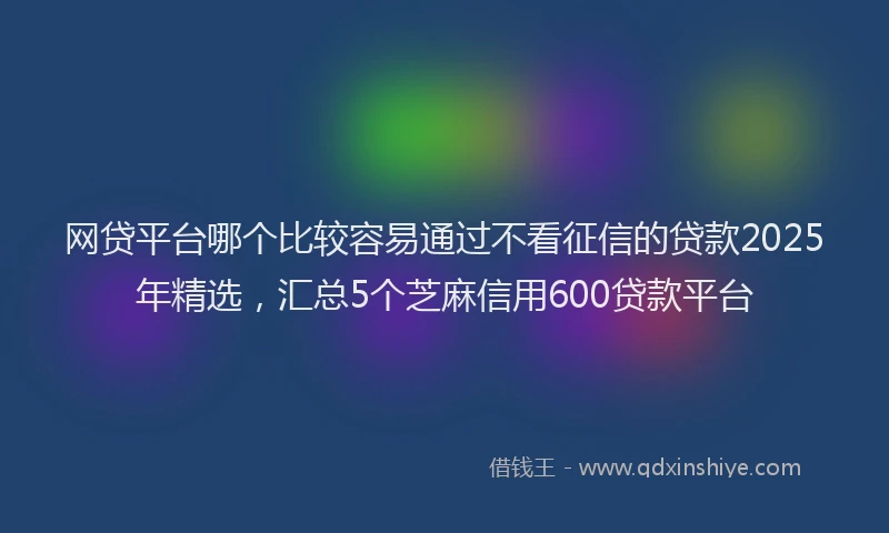 网贷平台哪个比较容易通过不看征信的贷款2025年精选，汇总5个芝麻信用600贷款平台