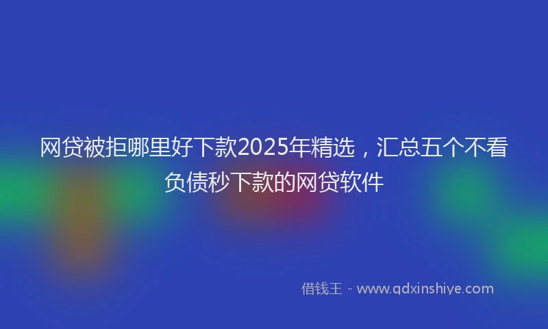 网贷被拒哪里好下款2025年精选，汇总五个不看负债秒下款的网贷软件
