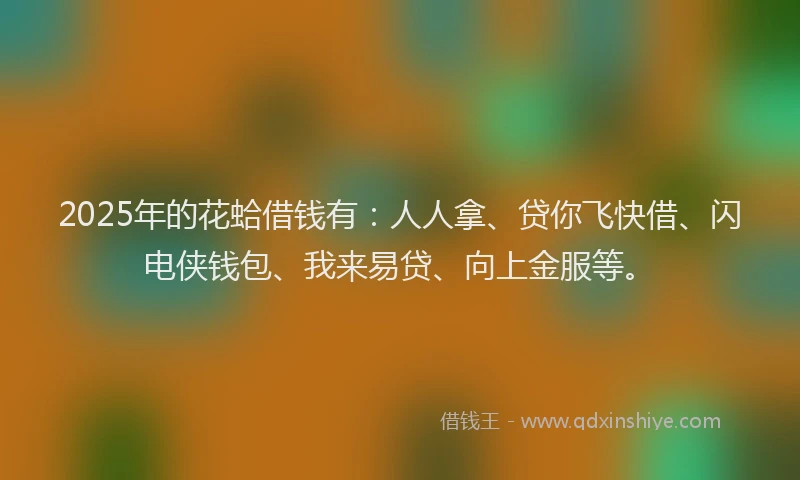 2025年的花蛤借钱有：人人拿、贷你飞快借、闪电侠钱包、我来易贷、向上金服等。