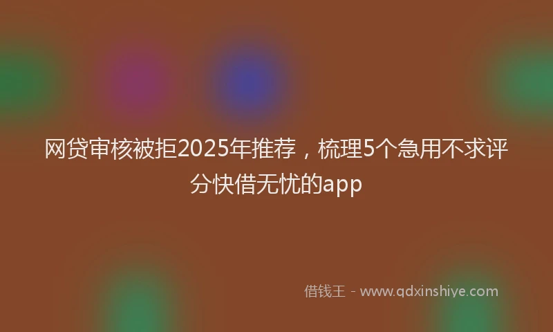 网贷审核被拒2025年推荐，梳理5个急用不求评分快借无忧的app