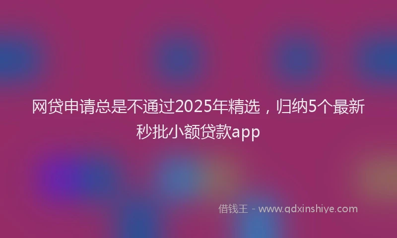 网贷申请总是不通过2025年精选，归纳5个最新秒批小额贷款app