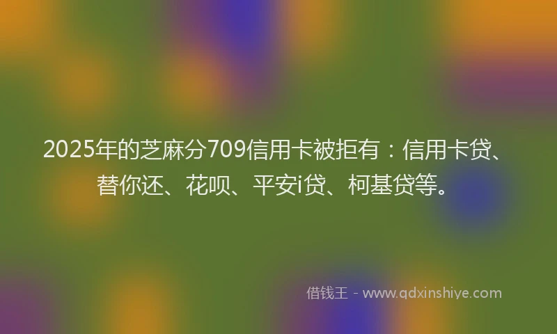 2025年的芝麻分709信用卡被拒有：信用卡贷、替你还、花呗、平安i贷、柯基贷等。