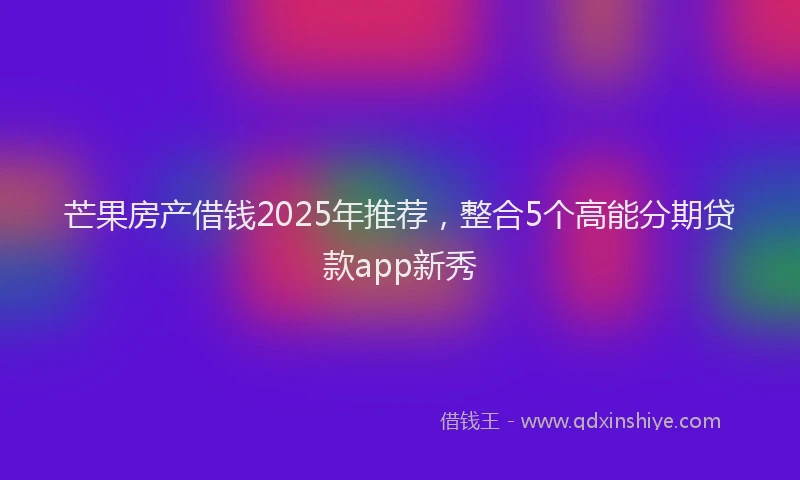 芒果房产借钱2025年推荐，整合5个高能分期贷款app新秀