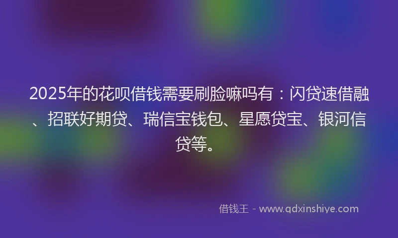 2025年的花呗借钱需要刷脸嘛吗有：闪贷速借融、招联好期贷、瑞信宝钱包、星愿贷宝、银河信贷等。