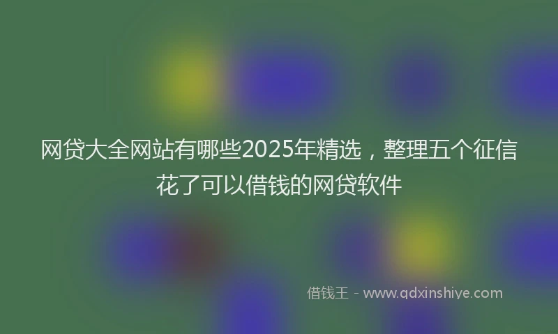 网贷大全网站有哪些2025年精选，整理五个征信花了可以借钱的网贷软件