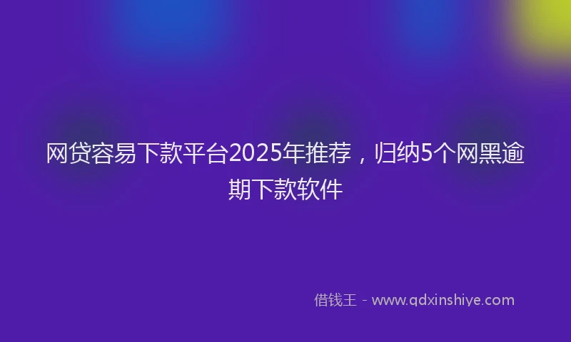 网贷容易下款平台2025年推荐，归纳5个网黑逾期下款软件
