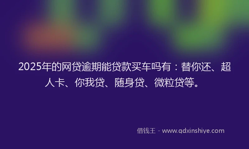 2025年的网贷逾期能贷款买车吗有：替你还、超人卡、你我贷、随身贷、微粒贷等。