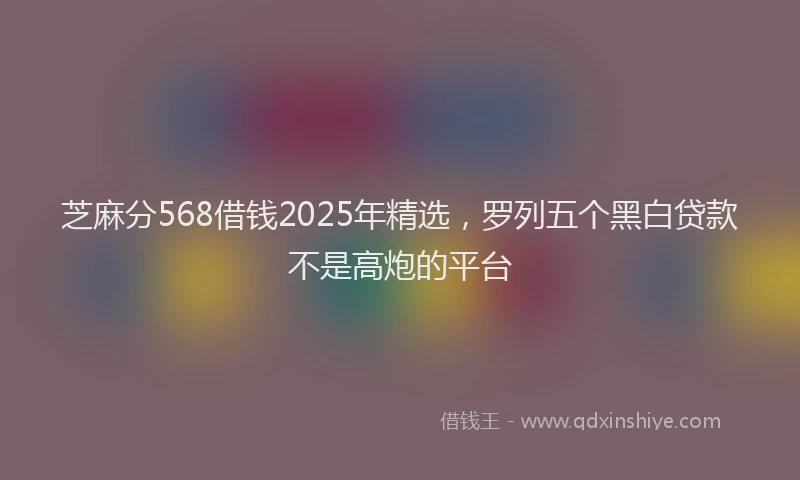 芝麻分568借钱2025年精选，罗列五个黑白贷款不是高炮的平台
