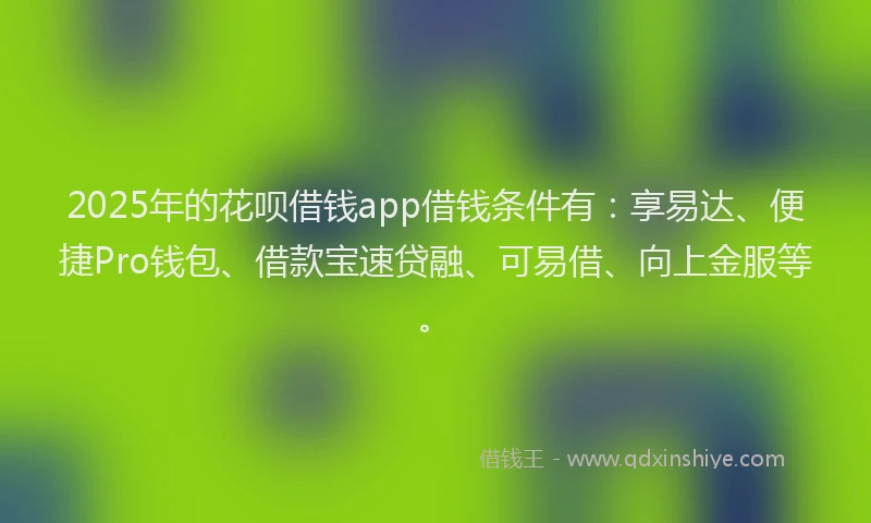 2025年的花呗借钱app借钱条件有：享易达、便捷Pro钱包、借款宝速贷融、可易借、向上金服等。