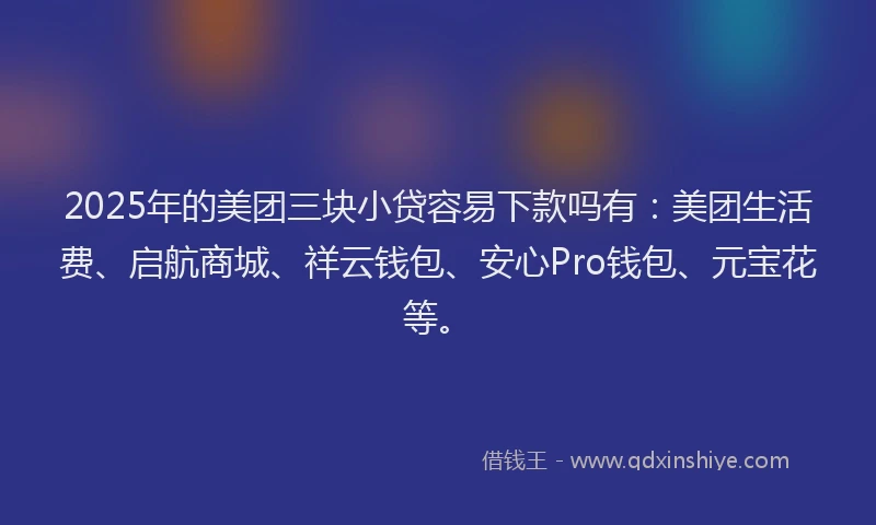 2025年的美团三块小贷容易下款吗有：美团生活费、启航商城、祥云钱包、安心Pro钱包、元宝花等。