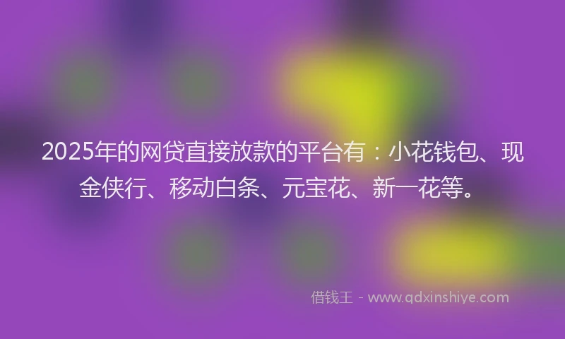 2025年的网贷直接放款的平台有：小花钱包、现金侠行、移动白条、元宝花、新一花等。