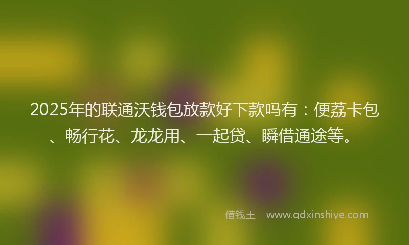 2025年的联通沃钱包放款好下款吗有：便荔卡包、畅行花、龙龙用、一起贷、瞬借通途等。