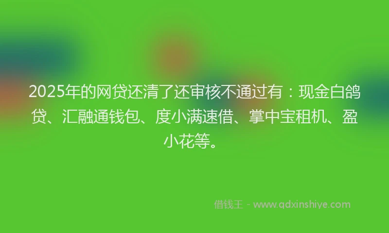 2025年的网贷还清了还审核不通过有：现金白鸽贷、汇融通钱包、度小满速借、掌中宝租机、盈小花等。