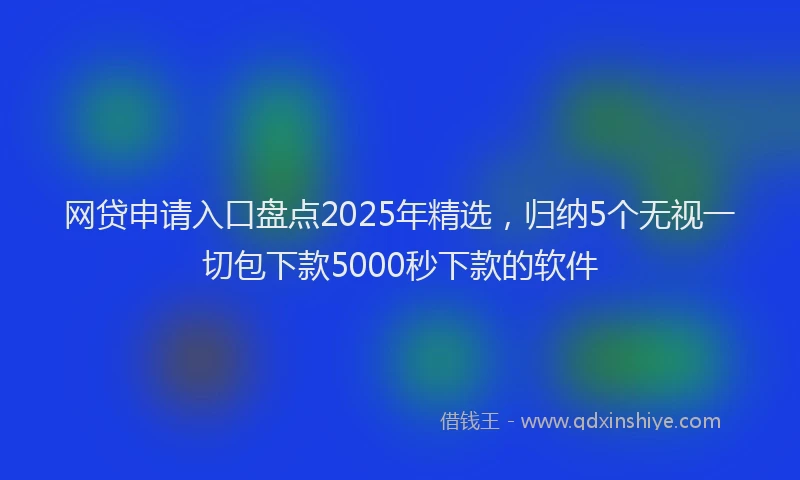 网贷申请入口盘点2025年精选，归纳5个无视一切包下款5000秒下款的软件