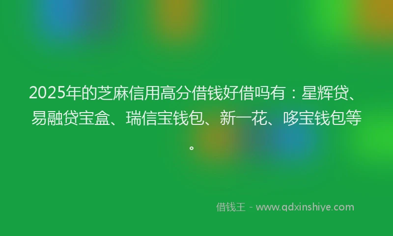 2025年的芝麻信用高分借钱好借吗有：星辉贷、易融贷宝盒、瑞信宝钱包、新一花、哆宝钱包等。
