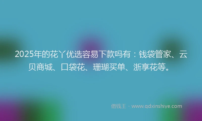 2025年的花丫优选容易下款吗有：钱袋管家、云贝商城、口袋花、珊瑚买单、浙享花等。