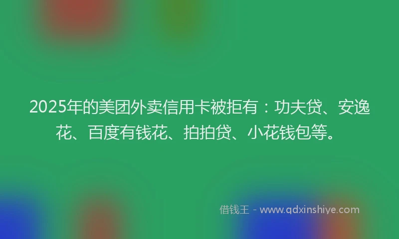 2025年的美团外卖信用卡被拒有：功夫贷、安逸花、百度有钱花、拍拍贷、小花钱包等。