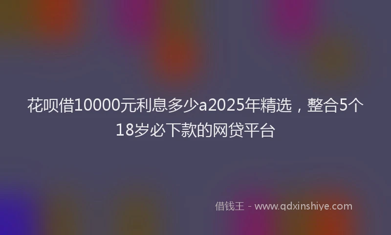 花呗借10000元利息多少a2025年精选，整合5个18岁必下款的网贷平台