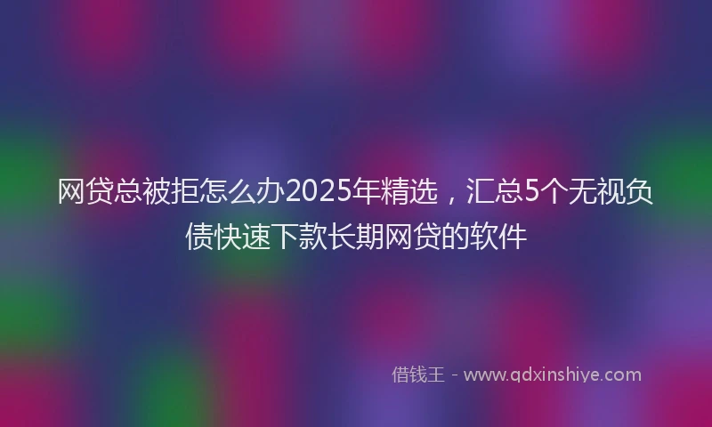 网贷总被拒怎么办2025年精选，汇总5个无视负债快速下款长期网贷的软件