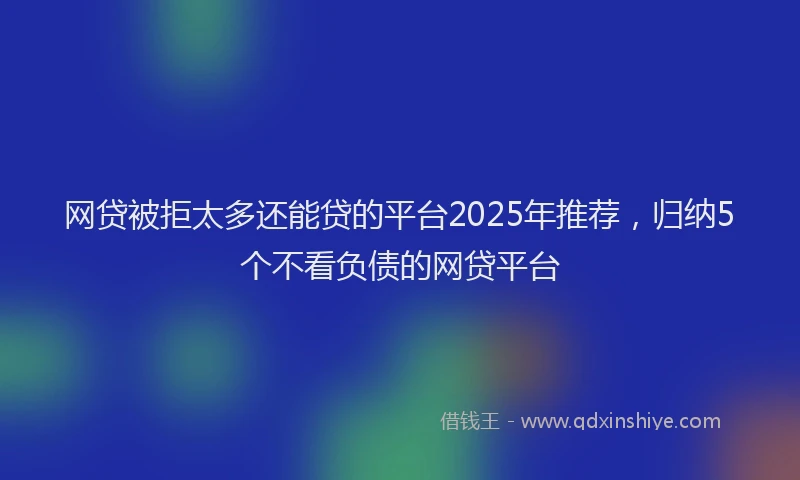 网贷被拒太多还能贷的平台2025年推荐，归纳5个不看负债的网贷平台