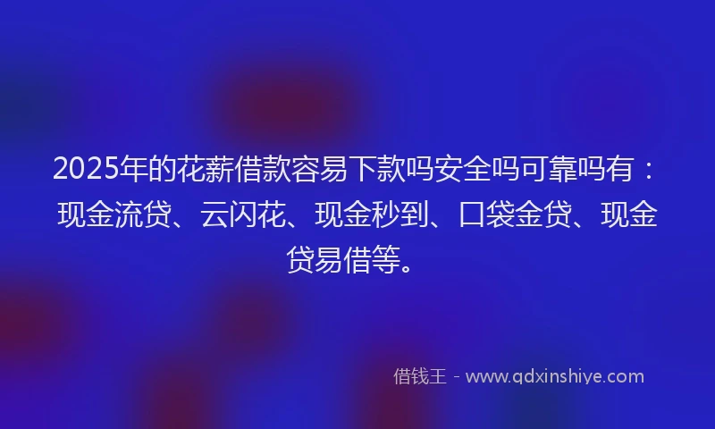 2025年的花薪借款容易下款吗安全吗可靠吗有：现金流贷、云闪花、现金秒到、口袋金贷、现金贷易借等。