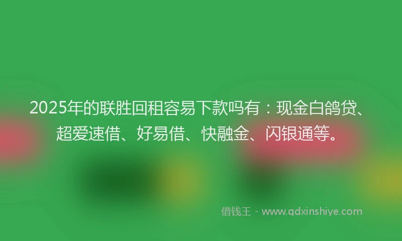 2025年的联胜回租容易下款吗有：现金白鸽贷、超爱速借、好易借、快融金、闪银通等。