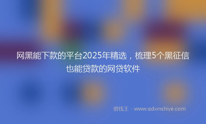 网黑能下款的平台2025年精选，梳理5个黑征信也能贷款的网贷软件