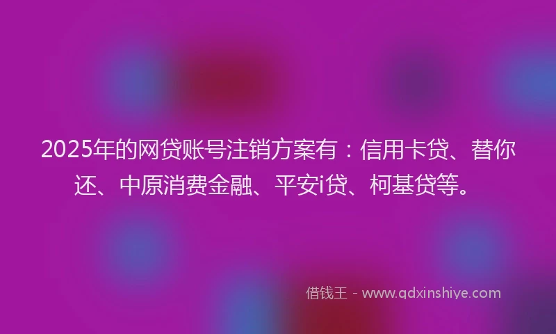 2025年的网贷账号注销方案有：信用卡贷、替你还、中原消费金融、平安i贷、柯基贷等。