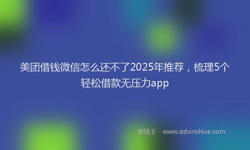 美团借钱微信怎么还不了2025年推荐，梳理5个轻松借款无压力app
