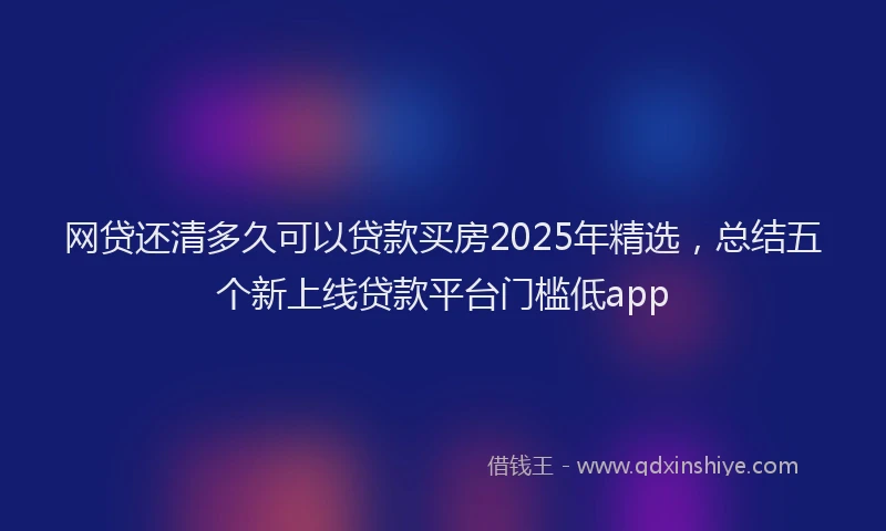 网贷还清多久可以贷款买房2025年精选，总结五个新上线贷款平台门槛低app