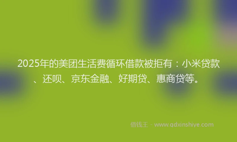 2025年的美团生活费循环借款被拒有：小米贷款、还呗、京东金融、好期贷、惠商贷等。
